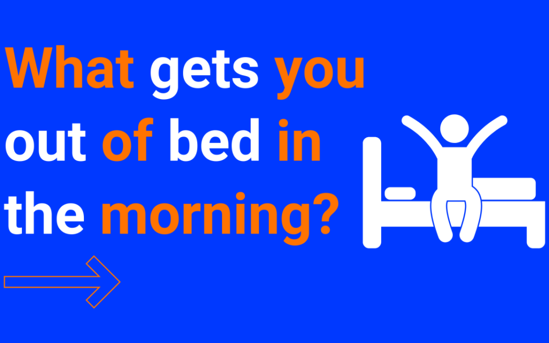 What gets you out of bed in the morning?